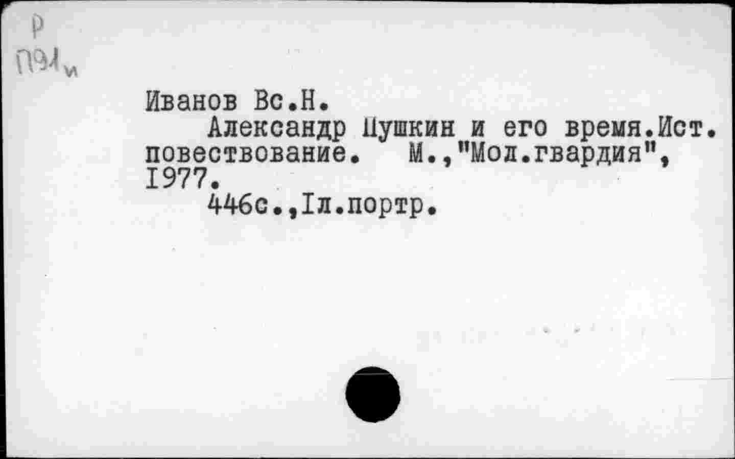 ﻿Иванов Вс.Н.
Александр Пушкин и его время.Ист. повествование.	М. .’’Мод. гвардия”,
1977.
446с.,1л.портр.